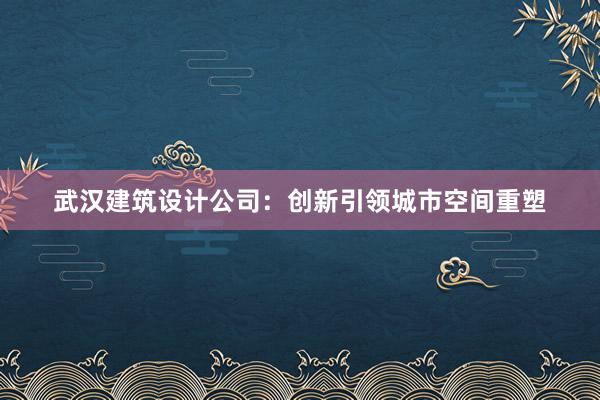 武汉建筑设计公司：创新引领城市空间重塑