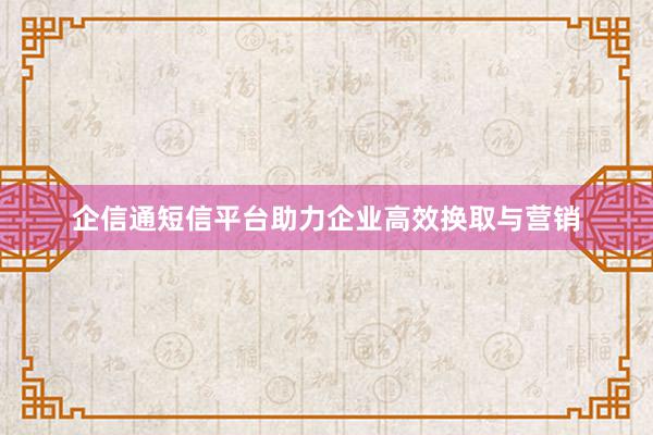 企信通短信平台助力企业高效换取与营销